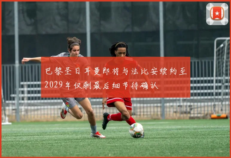 巴黎圣日耳曼即将与法比安续约至2029年仅剩最后细节待确认