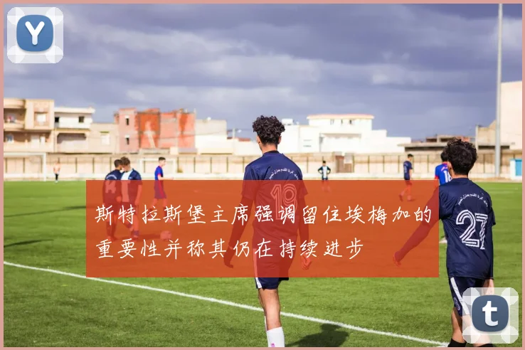 斯特拉斯堡主席强调留住埃梅加的重要性并称其仍在持续进步