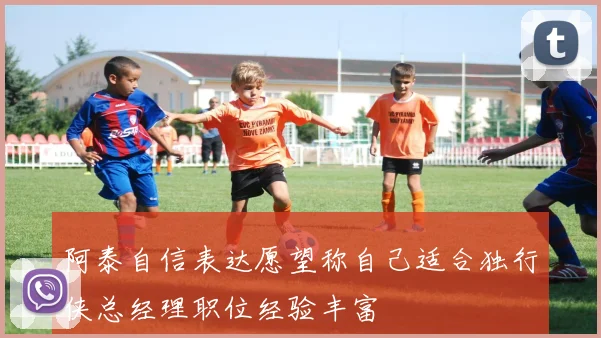 阿泰自信表达愿望称自己适合独行侠总经理职位经验丰富