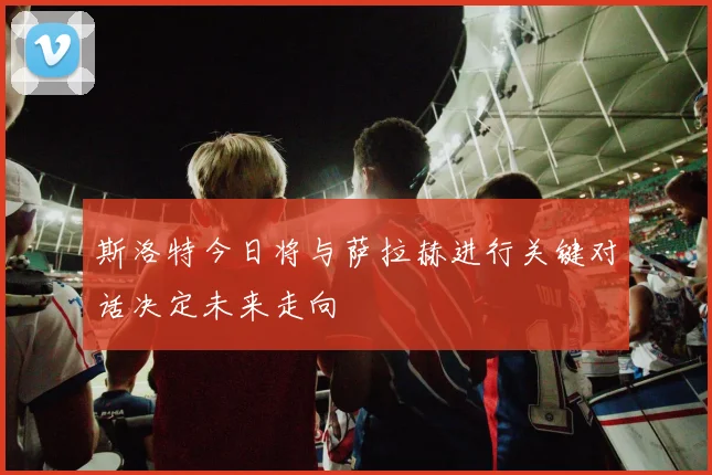 斯洛特今日将与萨拉赫进行关键对话决定未来走向
