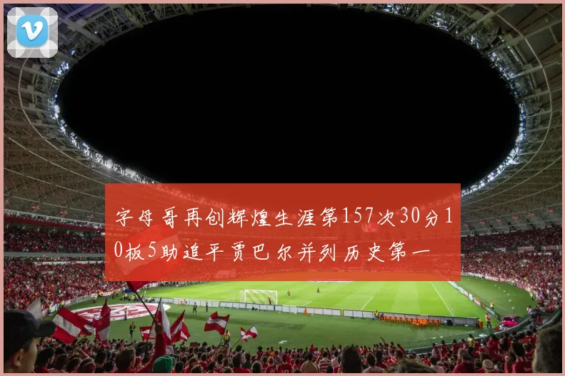 字母哥再创辉煌生涯第157次30分10板5助追平贾巴尔并列历史第一
