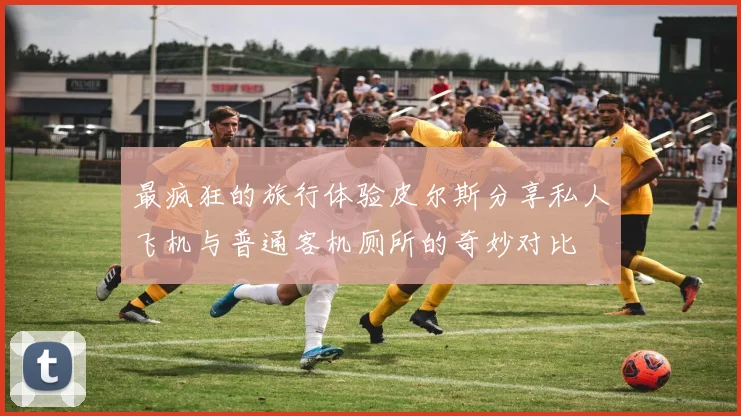 最疯狂的旅行体验皮尔斯分享私人飞机与普通客机厕所的奇妙对比