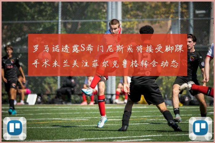 罗马诺透露S希门尼斯或将接受脚踝手术米兰关注菲尔克鲁格转会动态