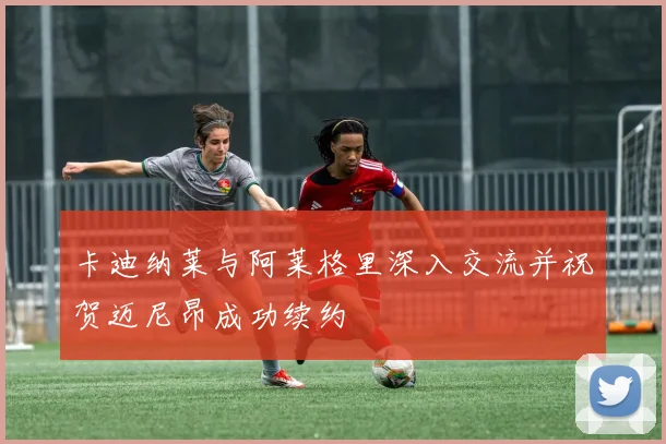 卡迪纳莱与阿莱格里深入交流并祝贺迈尼昂成功续约