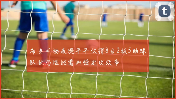 布克半场表现平平仅得8分2板5助球队状态堪忧需加强进攻效率