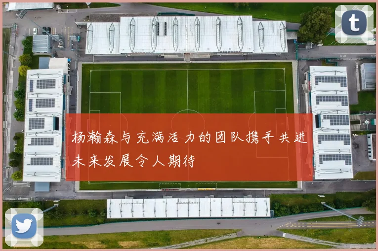杨瀚森与充满活力的团队携手共进未来发展令人期待