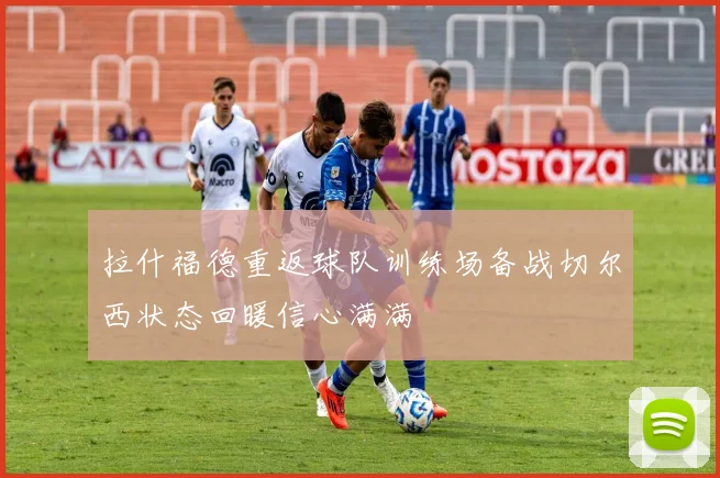 拉什福德重返球队训练场备战切尔西状态回暖信心满满