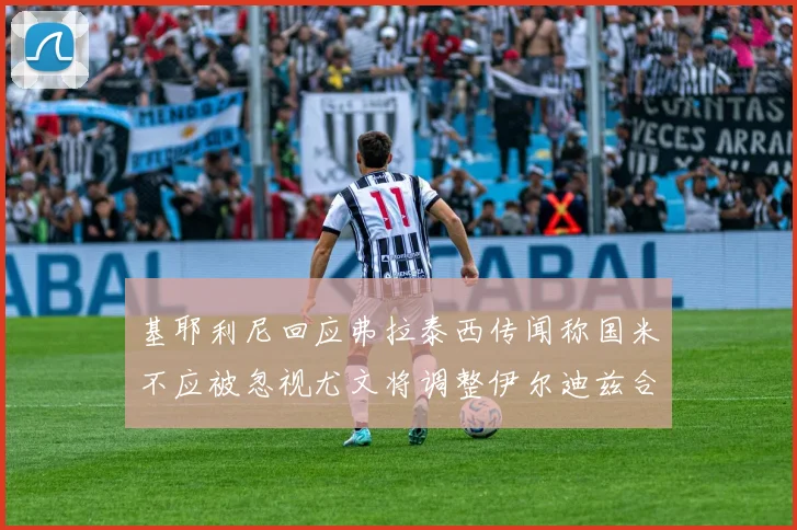 基耶利尼回应弗拉泰西传闻称国米不应被忽视尤文将调整伊尔迪兹合同内容
