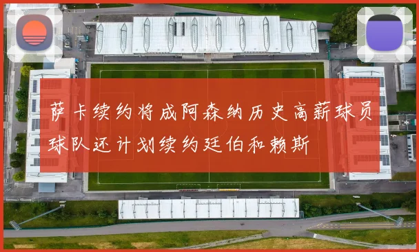 萨卡续约将成阿森纳历史高薪球员球队还计划续约廷伯和赖斯