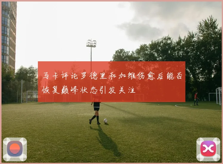 马卡评论罗德里和加维伤愈后能否恢复巅峰状态引发关注