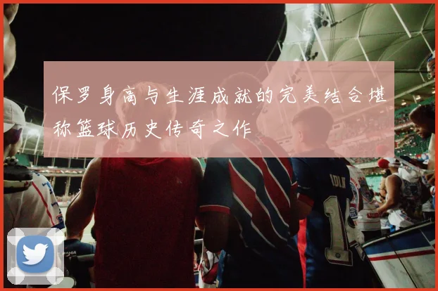 保罗身高与生涯成就的完美结合堪称篮球历史传奇之作