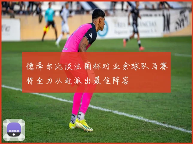 德泽尔比谈法国杯对业余球队马赛将全力以赴派出最佳阵容