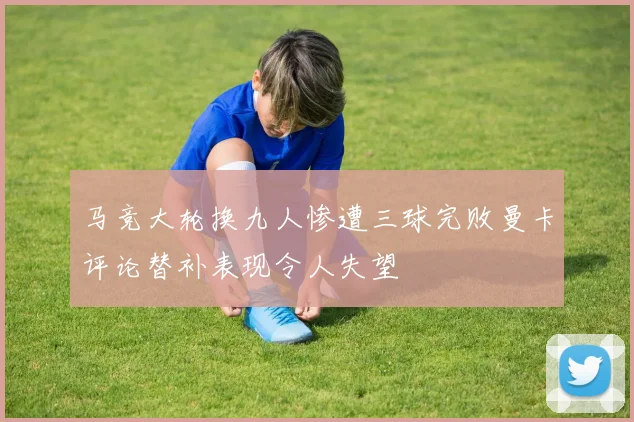 马竞大轮换九人惨遭三球完败曼卡评论替补表现令人失望
