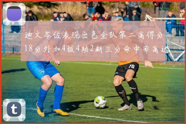 迪文岑佐表现出色全队第二高得分18分外加4板4助2断三分命中率高达44