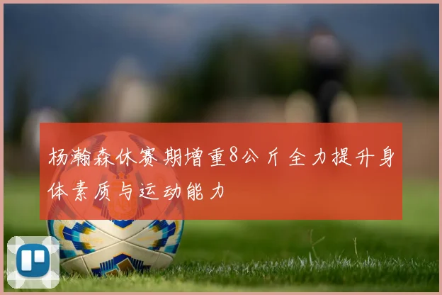 杨瀚森休赛期增重8公斤全力提升身体素质与运动能力