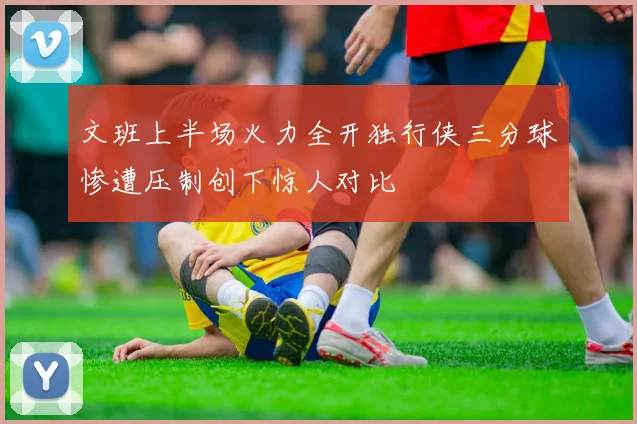 文班上半场火力全开独行侠三分球惨遭压制创下惊人对比