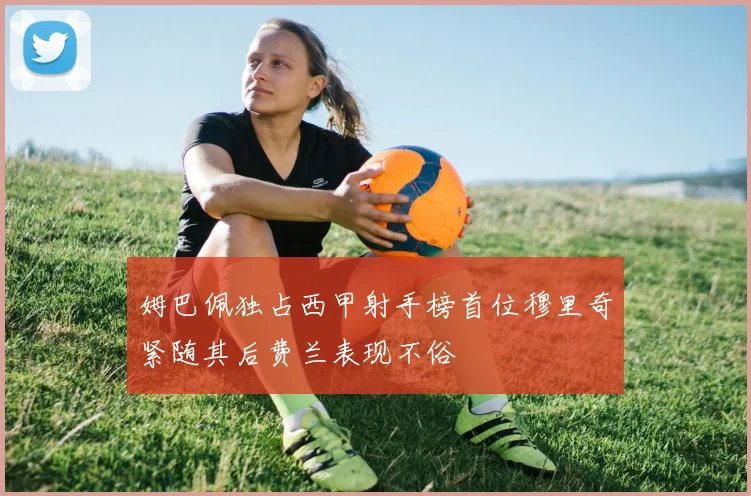 姆巴佩独占西甲射手榜首位穆里奇紧随其后费兰表现不俗