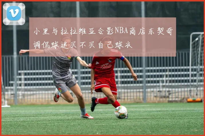 小里与拉拉维亚合影NBA商店东契奇调侃球迷买不买自己球衣