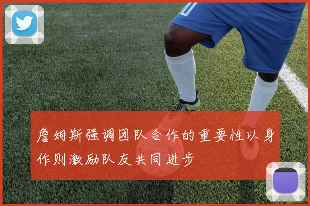 詹姆斯强调团队合作的重要性以身作则激励队友共同进步