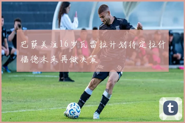 巴萨关注16岁瓦雷拉计划待定拉什福德未来再做决策