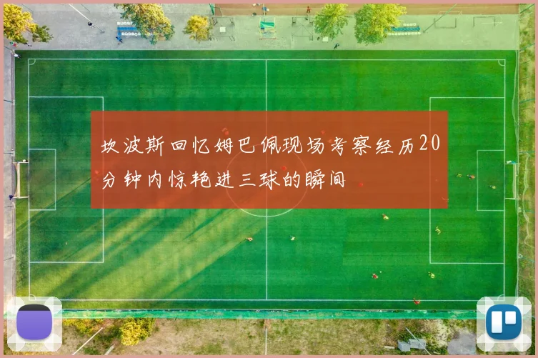 坎波斯回忆姆巴佩现场考察经历20分钟内惊艳进三球的瞬间