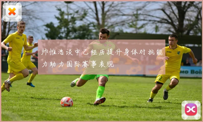 帅惟浩谈中乙经历提升身体对抗能力助力国际赛事表现