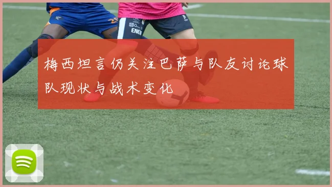 梅西坦言仍关注巴萨与队友讨论球队现状与战术变化