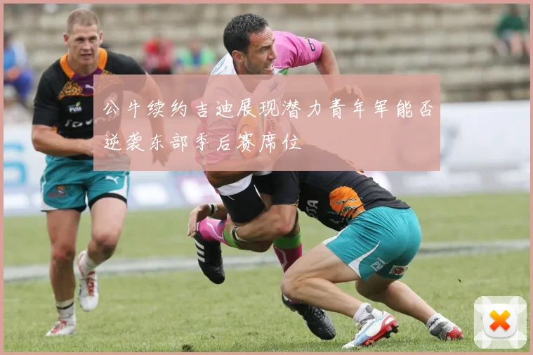 公牛续约吉迪展现潜力青年军能否逆袭东部季后赛席位
